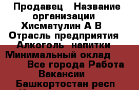 Продавец › Название организации ­ Хисматулин А.В. › Отрасль предприятия ­ Алкоголь, напитки › Минимальный оклад ­ 20 000 - Все города Работа » Вакансии   . Башкортостан респ.,Караидельский р-н